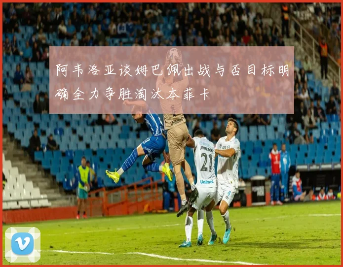 阿韦洛亚谈姆巴佩出战与否目标明确全力争胜淘汰本菲卡