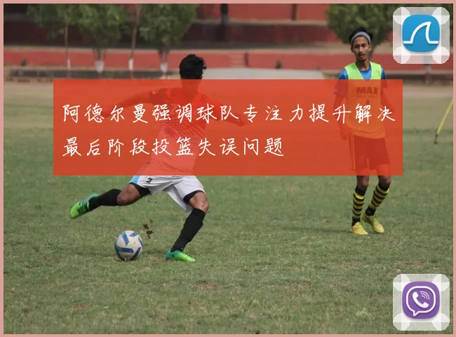 阿德尔曼强调球队专注力提升解决最后阶段投篮失误问题