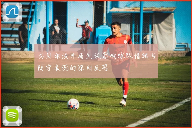 戈贝尔谈开局失误影响球队情绪与防守表现的深刻反思