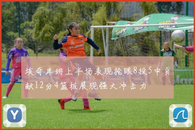 埃奇库姆上半场表现抢眼8投5中贡献12分4篮板展现强大冲击力