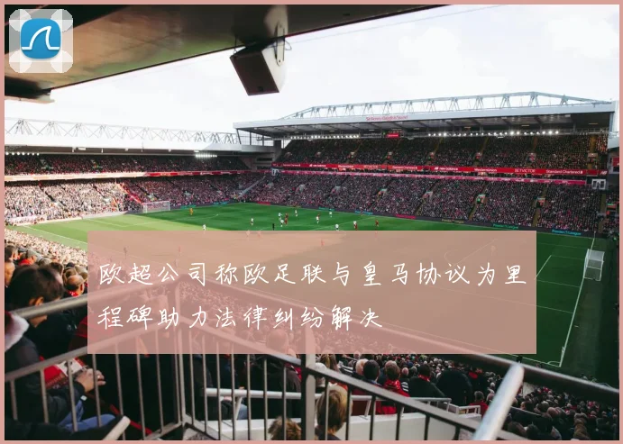 欧超公司称欧足联与皇马协议为里程碑助力法律纠纷解决