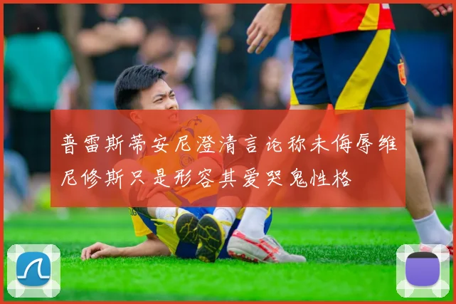 普雷斯蒂安尼澄清言论称未侮辱维尼修斯只是形容其爱哭鬼性格