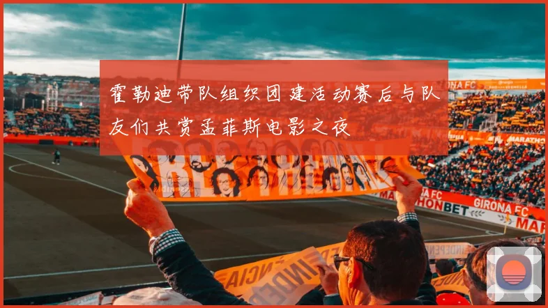 霍勒迪带队组织团建活动赛后与队友们共赏孟菲斯电影之夜
