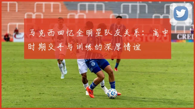马克西回忆全明星队友关系：高中时期交手与训练的深厚情谊